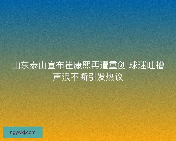 山东泰山宣布崔康熙再遭重创 球迷吐槽声浪不断引发热议